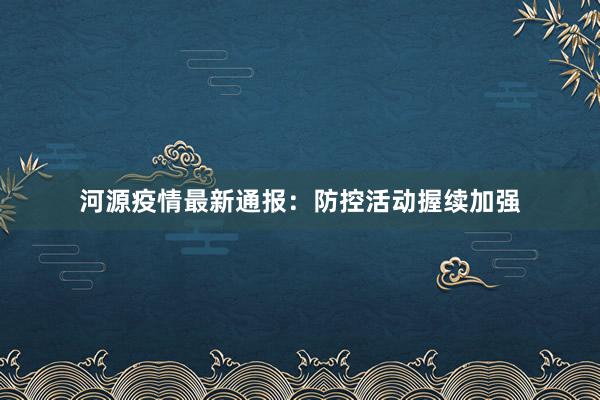 河源疫情最新通报：防控活动握续加强